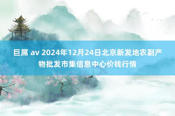 巨屌 av 2024年12月24日北京新发地农副产物批发市集信息中心价钱行情