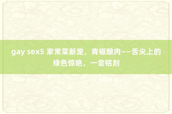 gay sex5 家常菜新宠，青椒酿肉——舌尖上的绿色惊艳，一尝铭刻