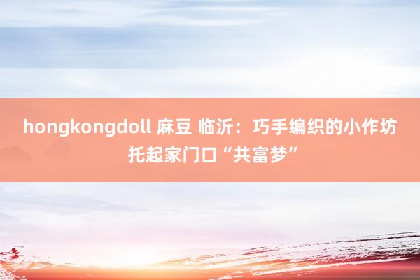 hongkongdoll 麻豆 临沂：巧手编织的小作坊 托起家门口“共富梦”