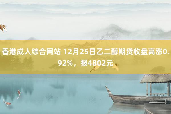 香港成人综合网站 12月25日乙二醇期货收盘高涨0.92%，报4802元