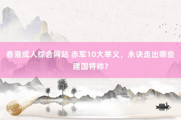 香港成人综合网站 赤军10大举义，永诀走出哪些建国将帅？