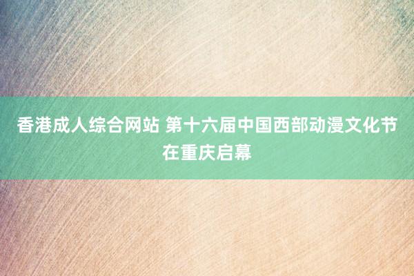 香港成人综合网站 第十六届中国西部动漫文化节在重庆启幕