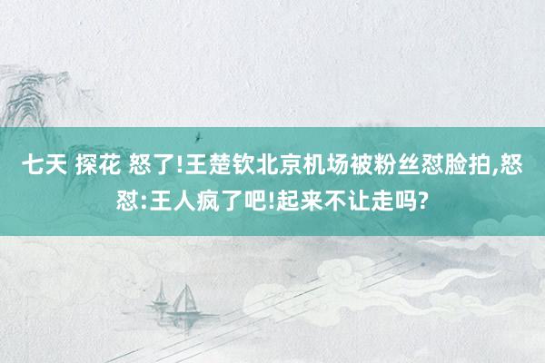七天 探花 怒了!王楚钦北京机场被粉丝怼脸拍，怒怼:王人疯了吧!起来不让走吗?