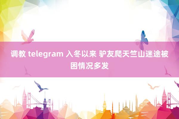 调教 telegram 入冬以来 驴友爬天竺山迷途被困情况多发