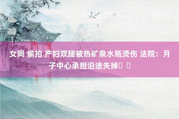 女同 偷拍 产妇双腿被热矿泉水瓶烫伤 法院：月子中心承担沿途失掉‍‍