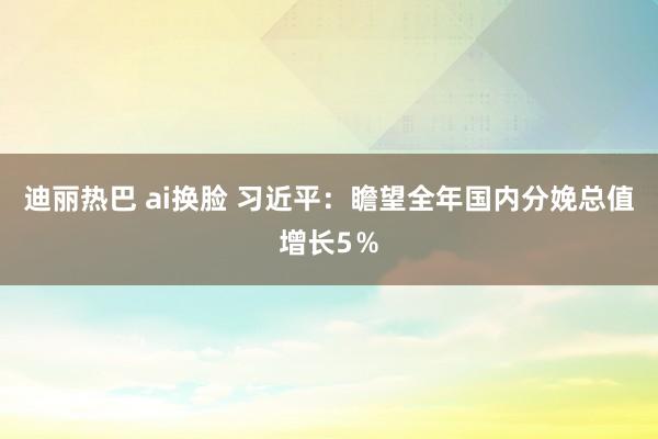 迪丽热巴 ai换脸 习近平：瞻望全年国内分娩总值增长5％