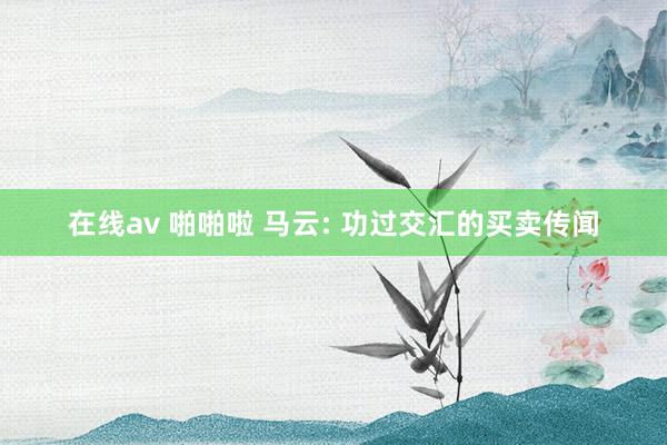 在线av 啪啪啦 马云: 功过交汇的买卖传闻