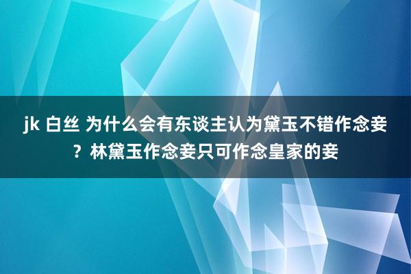 jk 白丝 为什么会有东谈主认为黛玉不错作念妾？林黛玉作念妾只可作念皇家的妾