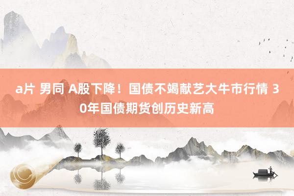 a片 男同 A股下降！国债不竭献艺大牛市行情 30年国债期货创历史新高