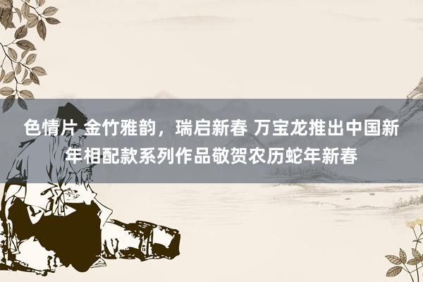 色情片 金竹雅韵，瑞启新春 万宝龙推出中国新年相配款系列作品敬贺农历蛇年新春