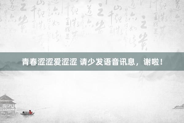 青春涩涩爱涩涩 请少发语音讯息，谢啦！