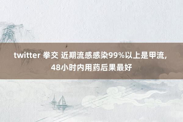twitter 拳交 近期流感感染99%以上是甲流， 48小时内用药后果最好