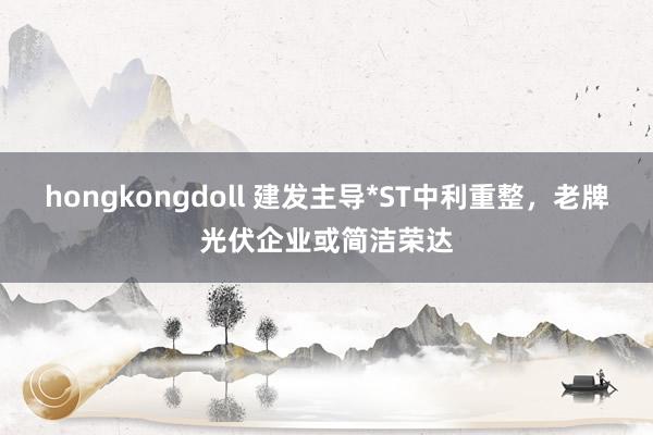hongkongdoll 建发主导*ST中利重整，老牌光伏企业或简洁荣达