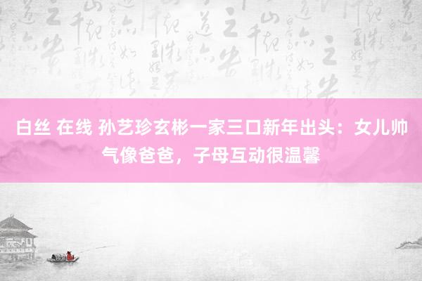 白丝 在线 孙艺珍玄彬一家三口新年出头：女儿帅气像爸爸，子母互动很温馨