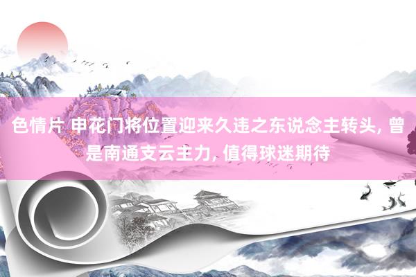 色情片 申花门将位置迎来久违之东说念主转头， 曾是南通支云主力， 值得球迷期待