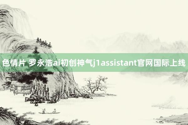 色情片 罗永浩ai初创神气j1assistant官网国际上线