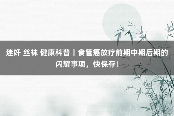 迷奸 丝袜 健康科普｜食管癌放疗前期中期后期的闪耀事项，快保存！