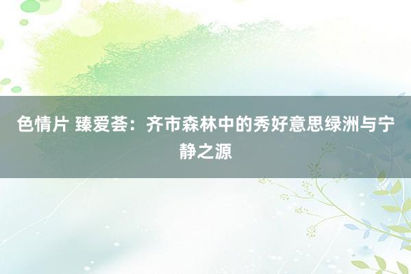 色情片 臻爱荟：齐市森林中的秀好意思绿洲与宁静之源