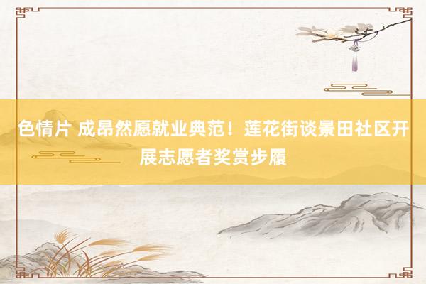 色情片 成昂然愿就业典范！莲花街谈景田社区开展志愿者奖赏步履