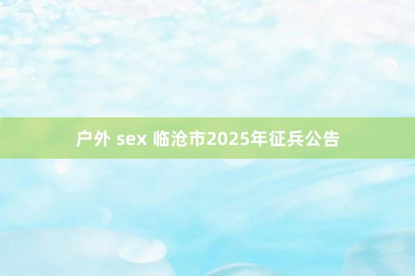 户外 sex 临沧市2025年征兵公告