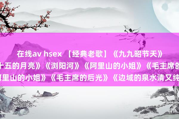 在线av hsex 【经典老歌】《九九昭节天》《珊瑚颂》《雁南飞》《十五的月亮》《浏阳河》《阿里山的小姐》《毛主席的后光》《边域的泉水清又纯》