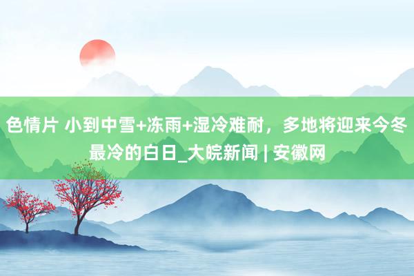 色情片 小到中雪+冻雨+湿冷难耐，多地将迎来今冬最冷的白日_大皖新闻 | 安徽网