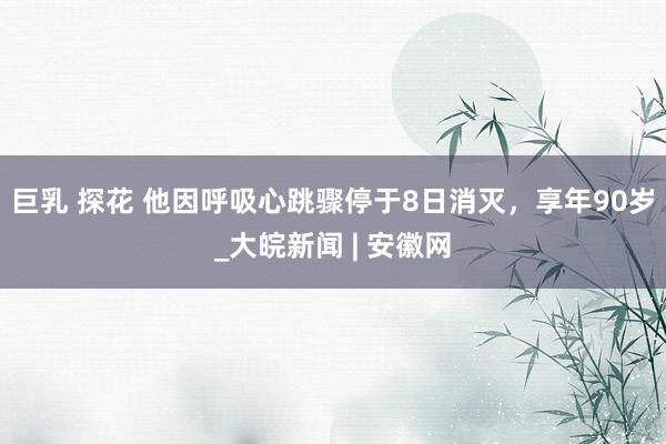 巨乳 探花 他因呼吸心跳骤停于8日消灭，享年90岁_大皖新闻 | 安徽网