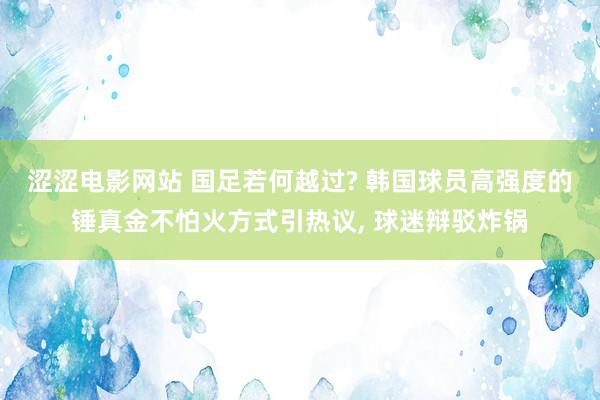 涩涩电影网站 国足若何越过? 韩国球员高强度的锤真金不怕火方式引热议， 球迷辩驳炸锅