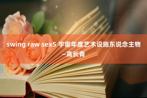 swing raw sex5 宇宙年度艺术设施东说念主物—高长青