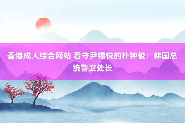 香港成人综合网站 看守尹锡悦的朴钟俊：韩国总统警卫处长