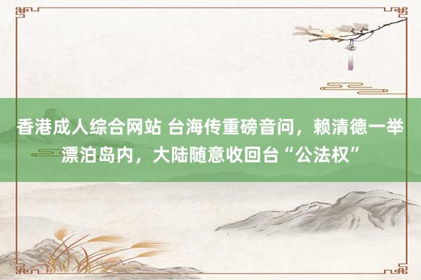 香港成人综合网站 台海传重磅音问，赖清德一举漂泊岛内，大陆随意收回台“公法权”