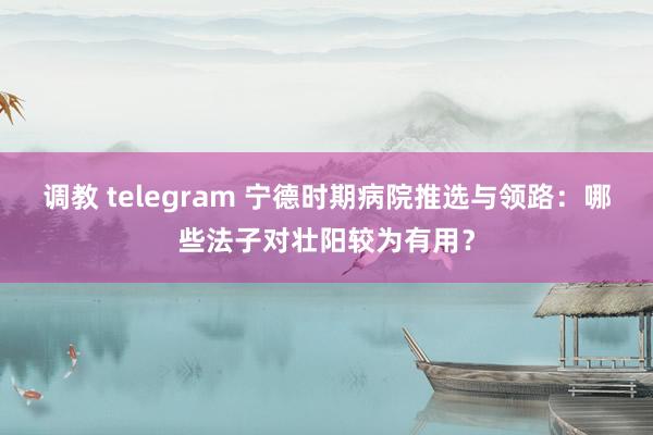 调教 telegram 宁德时期病院推选与领路：哪些法子对壮阳较为有用？