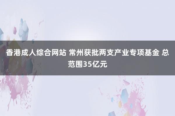 香港成人综合网站 常州获批两支产业专项基金 总范围35亿元