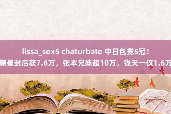 lissa_sex5 chaturbate 中日包揽5冠！蒯曼封后获7.6万，张本兄妹超10万，钱天一仅1.6万