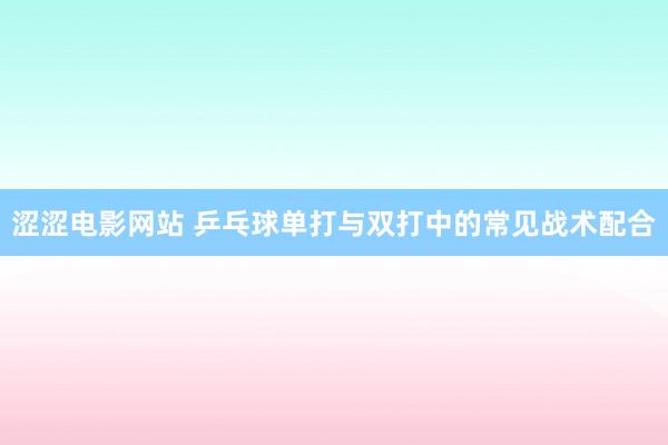 涩涩电影网站 乒乓球单打与双打中的常见战术配合