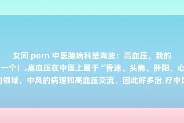 女同 porn 中医脑病科楚海波：高血压，我的方子不守密，能帮一个是一个！.高血压在中医上属于“昏迷、头痛、肝阳、心悸、中风”的领域，中风的病理和高血压交流，因此好多治.疗中风的方剂也不错用于治.疗高血压。.一...