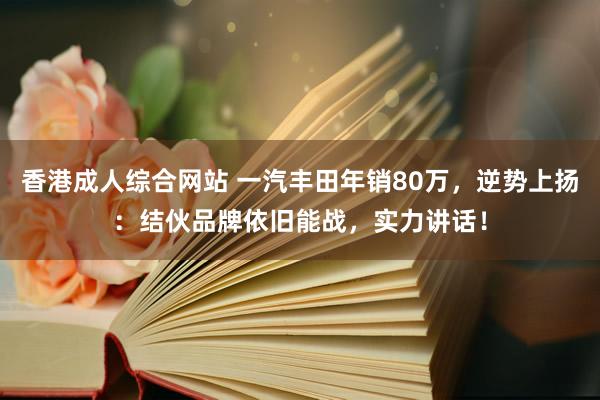 香港成人综合网站 一汽丰田年销80万，逆势上扬：结伙品牌依旧能战，实力讲话！