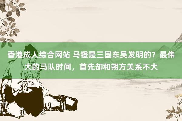 香港成人综合网站 马镫是三国东吴发明的？最伟大的马队时间，首先却和朔方关系不大