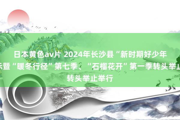 日本黄色av片 2024年长沙县“新时期好少年”展示暨“暖冬行径”第七季、“石榴花开”第一季转头举止举行