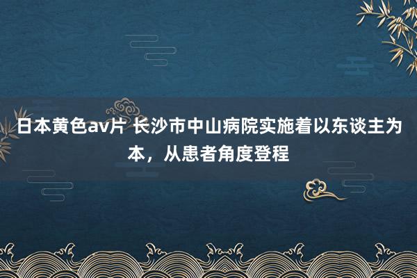 日本黄色av片 长沙市中山病院实施着以东谈主为本，从患者角度登程