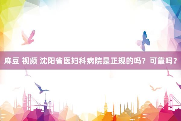 麻豆 视频 沈阳省医妇科病院是正规的吗？可靠吗？
