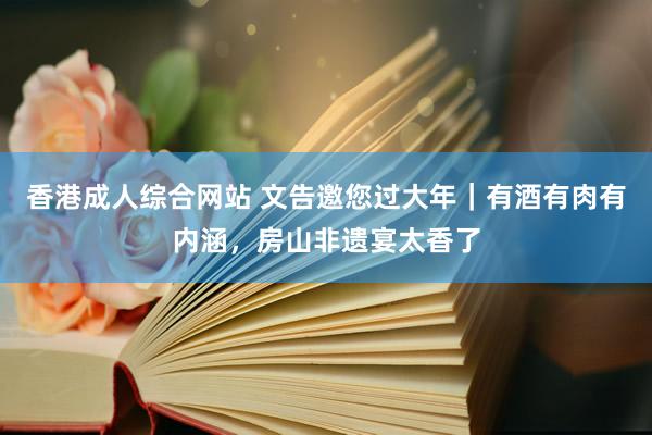 香港成人综合网站 文告邀您过大年｜有酒有肉有内涵，房山非遗宴太香了
