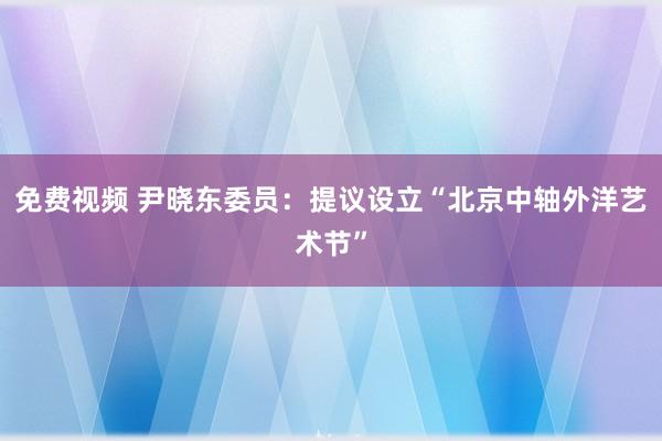 免费视频 尹晓东委员：提议设立“北京中轴外洋艺术节”