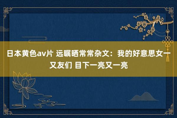 日本黄色av片 远瞩晒常常杂文：我的好意思女一又友们 目下一亮又一亮
