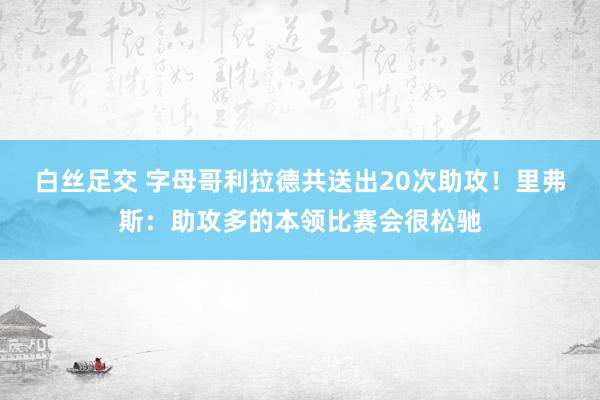 白丝足交 字母哥利拉德共送出20次助攻！里弗斯：助攻多的本领比赛会很松驰
