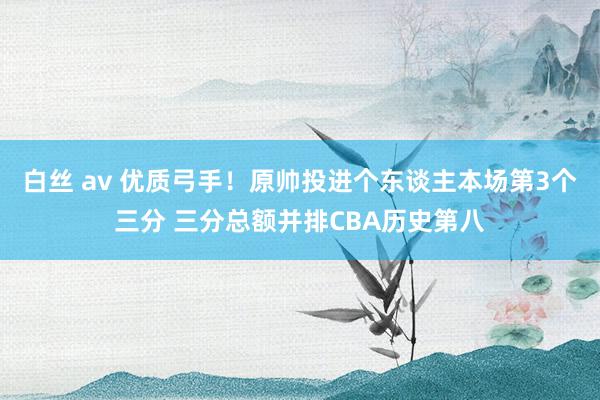 白丝 av 优质弓手！原帅投进个东谈主本场第3个三分 三分总额并排CBA历史第八
