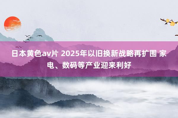 日本黄色av片 2025年以旧换新战略再扩围 家电、数码等产业迎来利好