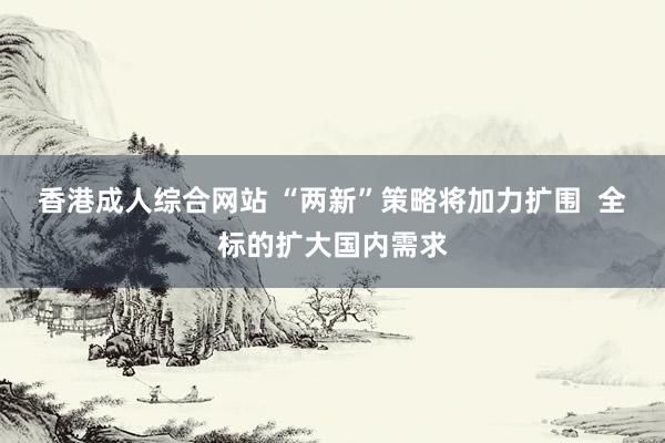香港成人综合网站 “两新”策略将加力扩围  全标的扩大国内需求