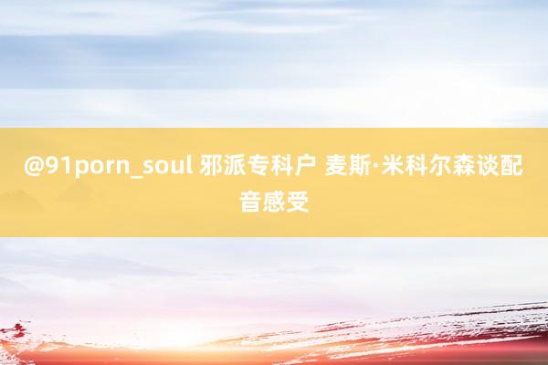 @91porn_soul 邪派专科户 麦斯·米科尔森谈配音感受