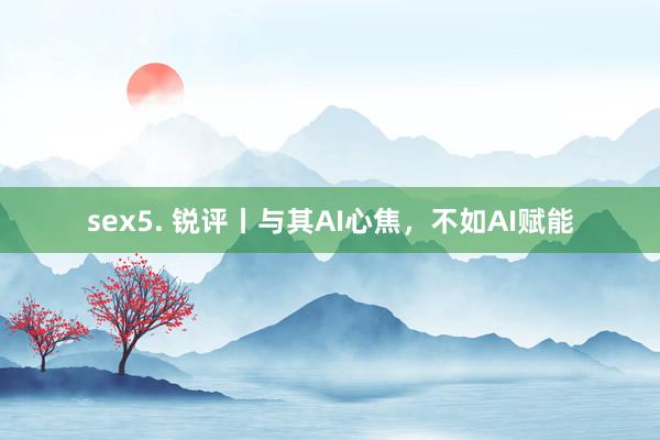 sex5. 锐评丨与其AI心焦，不如AI赋能
